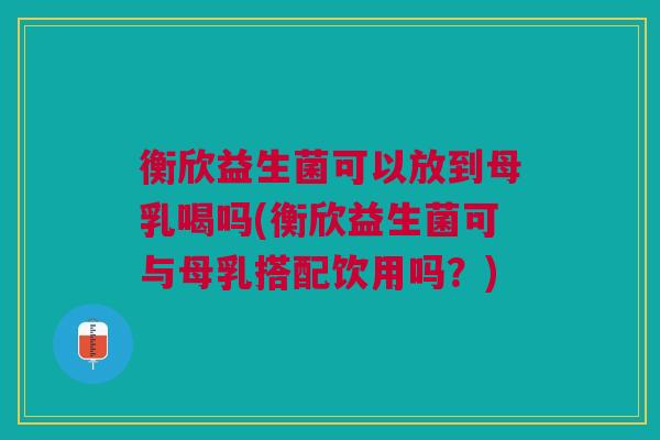 衡欣益生菌可以放到母乳喝吗(衡欣益生菌可与母乳搭配饮用吗?)