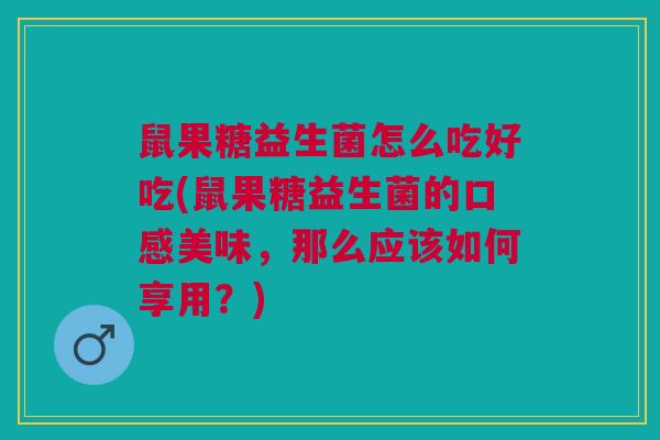 鼠果糖益生菌怎么吃好吃(鼠果糖益生菌的口感美味,那么应该如何享用?)