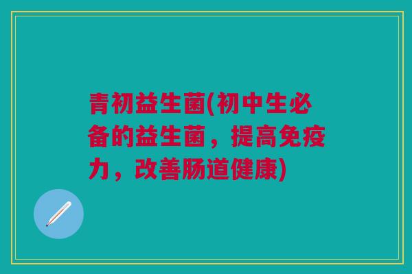 青初益生菌(初中生必备的益生菌,提高免疫力,改善肠道健康)