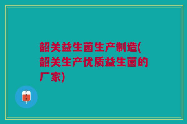 韶关益生菌生产制造(韶关生产优质益生菌的厂家)