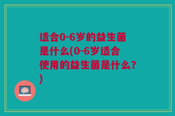 适合0-6岁的益生菌是什么(0-6岁适合使用的益生菌是什么?)