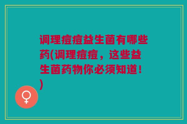 调理痘痘益生菌有哪些药(调理痘痘,这些益生菌你必须知道!) 调理痘痘益生菌有哪些药(调理痘痘,这些益生菌你必须知道!)