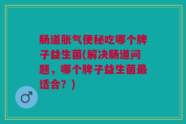 肠道胀气便秘吃哪个牌子益生菌(解决肠道问题,哪个牌子益生菌最适合?)