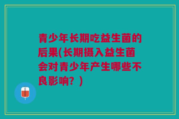 青少年长期吃益生菌的后果(长期摄入益生菌会对青少年产生哪些不良影响?) 青少年长期吃益生菌的后果(长期摄入益生菌会对青少年产生哪些不良影响?)