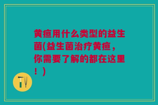 黄疸用什么类型的益生菌(益生菌治疗黄疸,你需要了解的都在这里!)