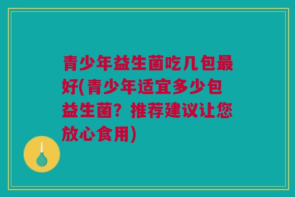 青少年益生菌吃几包最好(青少年适宜多少包益生菌?推荐建议让您放心食用)