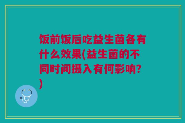 饭前饭后吃益生菌各有什么效果(益生菌的不同时间摄入有何影响?)