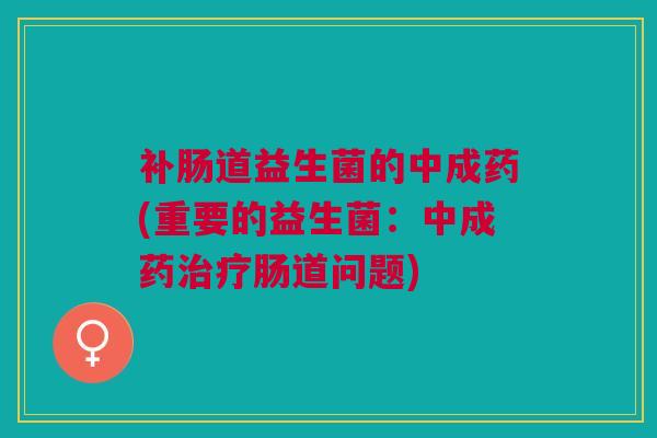 补肠道益生菌的中成药(重要的益生菌:中成药治疗肠道问题)