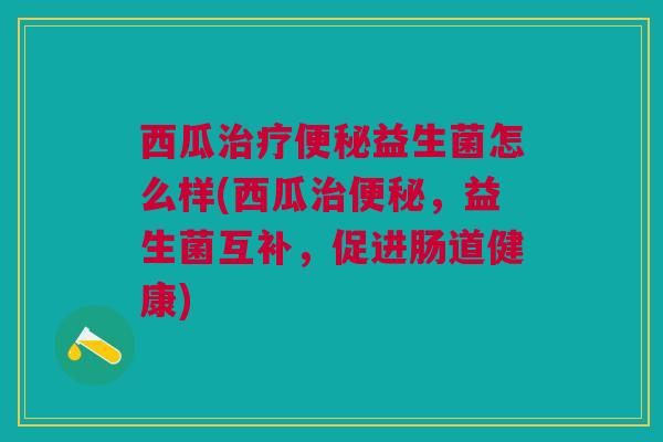 西瓜治疗便秘益生菌怎么样(西瓜治便秘,益生菌互补,促进肠道健康)