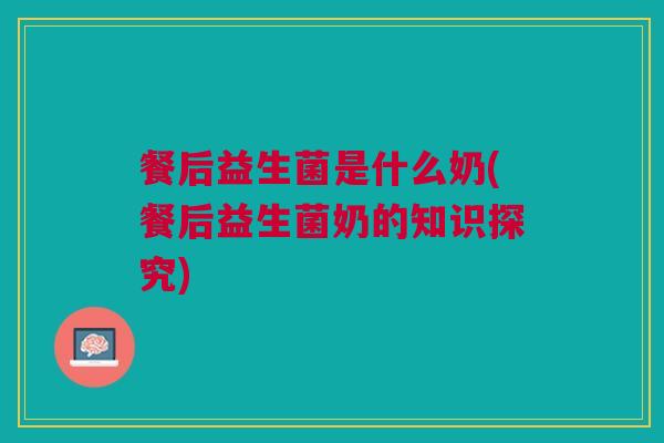 餐后益生菌是什么奶(餐后益生菌奶的知识探究) 餐后益生菌是什么奶(餐后益生菌奶的知识探究)
