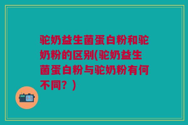驼奶益生菌蛋白粉和驼奶粉的区别(驼奶益生菌蛋白粉与驼奶粉有何不同?)