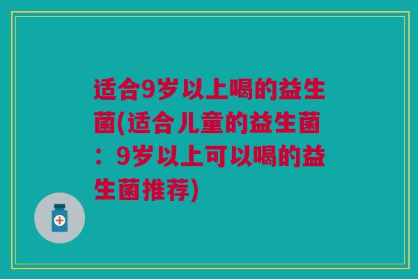 适合9岁以上喝的益生菌(适合儿童的益生菌:9岁以上可以喝的益生菌推荐) 适合9岁以上喝的益生菌(适合儿童的益生菌:9岁以上可以喝的益生菌推荐)