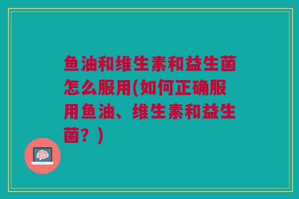 鱼油和维生素和益生菌怎么服用(如何正确服用鱼油、维生素和益生菌?)