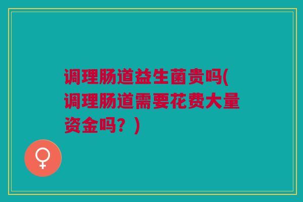 调理肠道益生菌贵吗(调理肠道需要花费大量资金吗？)