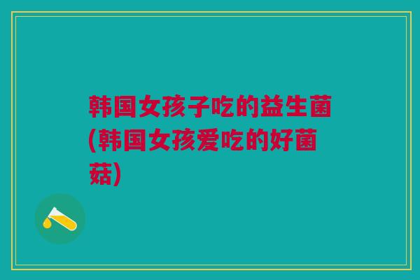 韩国女孩子吃的益生菌(韩国女孩爱吃的好菌菇)