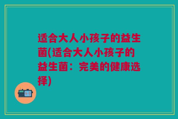 适合大人小孩子的益生菌(适合大人小孩子的益生菌:完美的健康选择) 适合大人小孩子的益生菌(适合大人小孩子的益生菌:完美的健康选择)