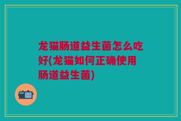 龙猫肠道益生菌怎么吃好(龙猫如何正确使用肠道益生菌)