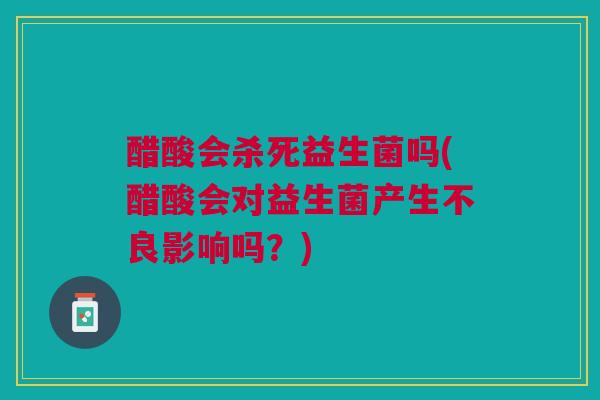醋酸会杀死益生菌吗(醋酸会对益生菌产生不良影响吗?)