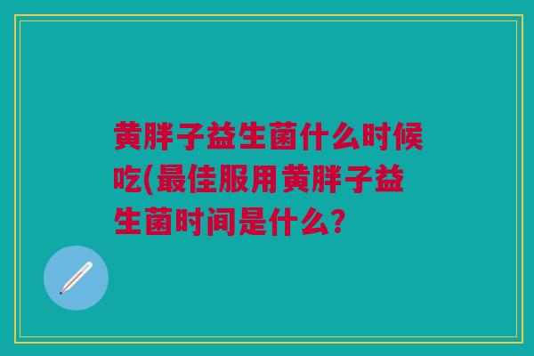 黄胖子益生菌什么时候吃(佳服用黄胖子益生菌时间是什么? 黄胖子益生菌什么时候吃(佳服用黄胖子益生菌时间是什么?