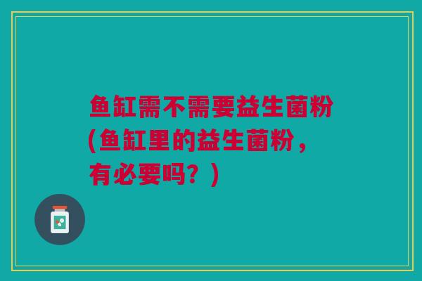 鱼缸需不需要益生菌粉(鱼缸里的益生菌粉,有必要吗?) 鱼缸需不需要益生菌粉(鱼缸里的益生菌粉,有必要吗?)