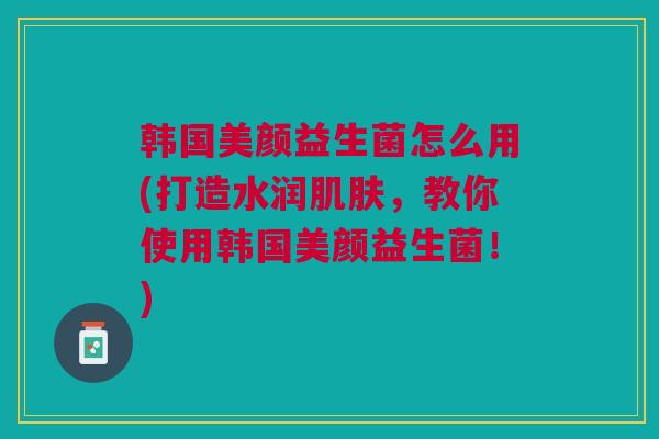 韩国美颜益生菌怎么用(打造水润肌肤,教你使用韩国美颜益生菌!)