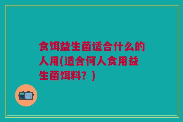 食饵益生菌适合什么的人用(适合何人食用益生菌饵料?)