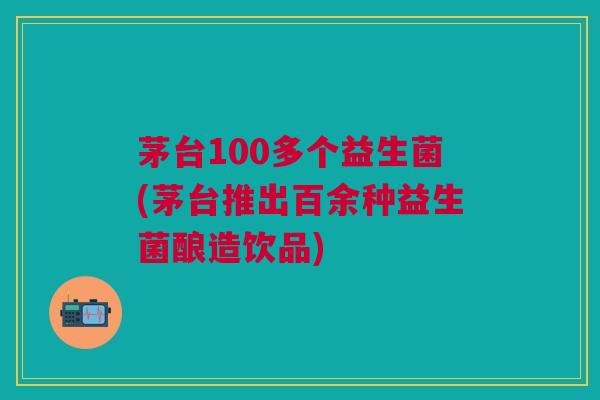 茅台100多个益生菌(茅台推出百余种益生菌酿造饮品)