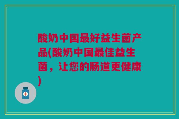 酸奶中国最好益生菌产品(酸奶中国最佳益生菌,让您的肠道更健康)