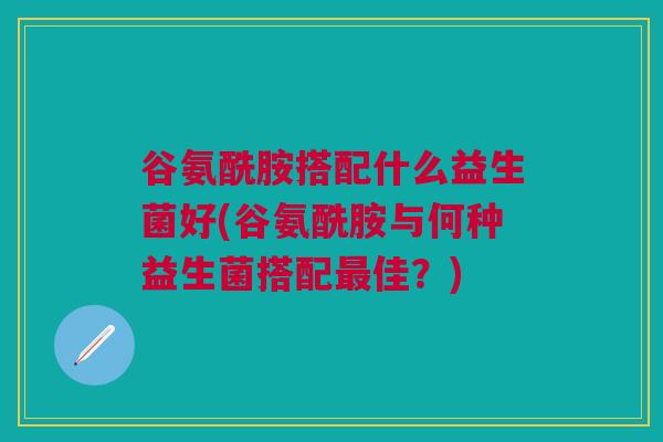谷氨酰胺搭配什么益生菌好(谷氨酰胺与何种益生菌搭配最佳?)