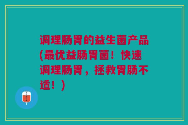 调理肠胃的益生菌产品(最优益肠胃菌!快速调理肠胃,拯救胃肠不适!)