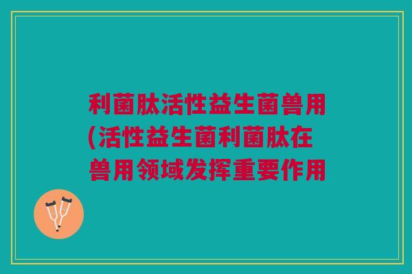 利菌肽活性益生菌兽用(活性益生菌利菌肽在兽用领域发挥重要作用