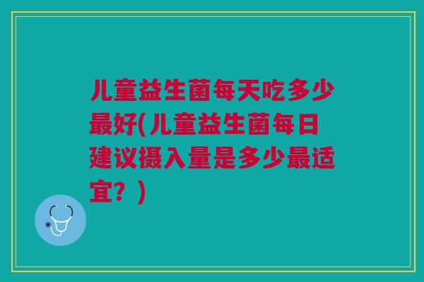 儿童益生菌每天吃多少最好(儿童益生菌每日建议摄入量是多少最适宜？)
