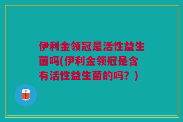伊利金领冠是活性益生菌吗(伊利金领冠是含有活性益生菌的吗?) 伊利金领冠是活性益生菌吗(伊利金领冠是含有活性益生菌的吗?)