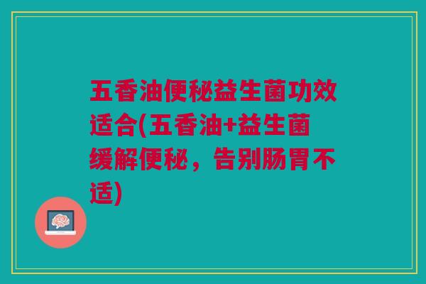 五香油便秘益生菌功效适合(五香油+益生菌缓解便秘,告别肠胃不适)