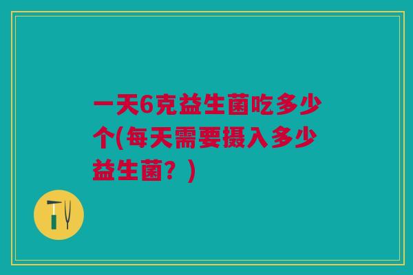 一天6克益生菌吃多少个(每天需要摄入多少益生菌?)