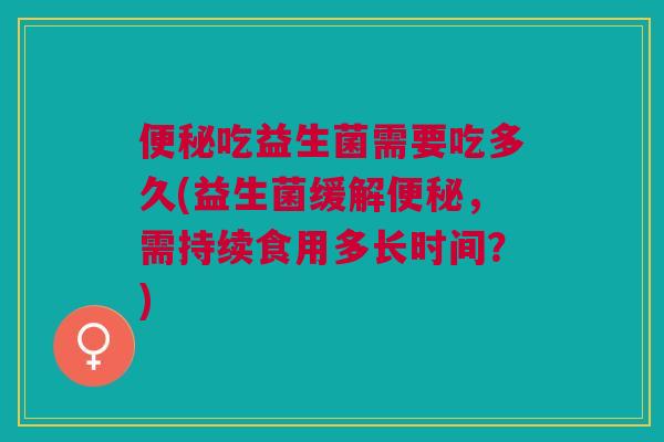 便秘吃益生菌需要吃多久(益生菌缓解便秘,需持续食用多长时间?)