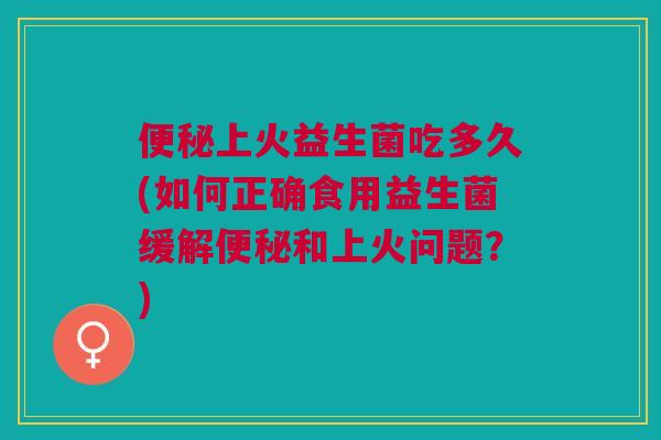 便秘上火益生菌吃多久(如何正确食用益生菌缓解便秘和上火问题?)