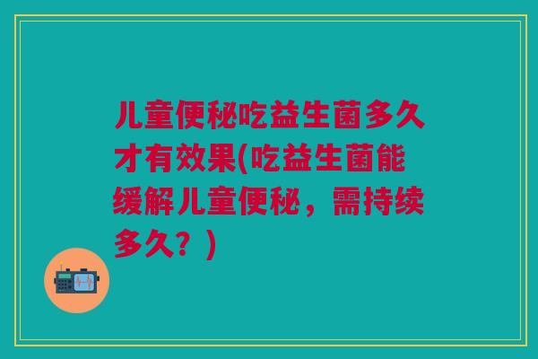 儿童便秘吃益生菌多久才有效果(吃益生菌能缓解儿童便秘,需持续多久?)