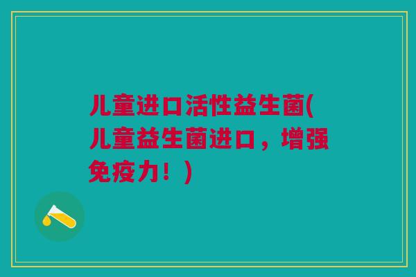 儿童进口活性益生菌(儿童益生菌进口,增强免疫力!)