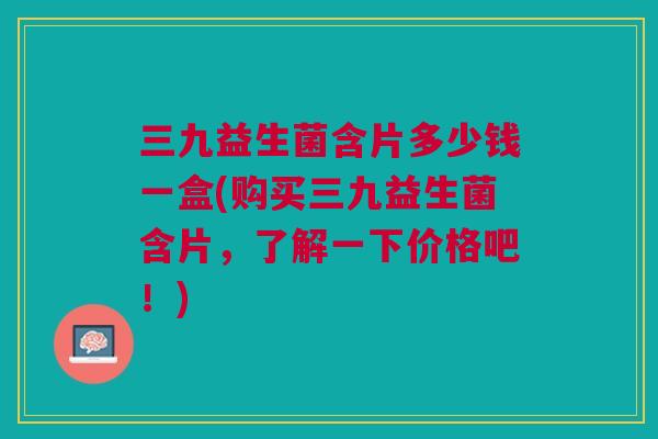 三九益生菌含片多少钱一盒(购买三九益生菌含片,了解一下价格吧!) 三九益生菌含片多少钱一盒(购买三九益生菌含片,了解一下价格吧!)