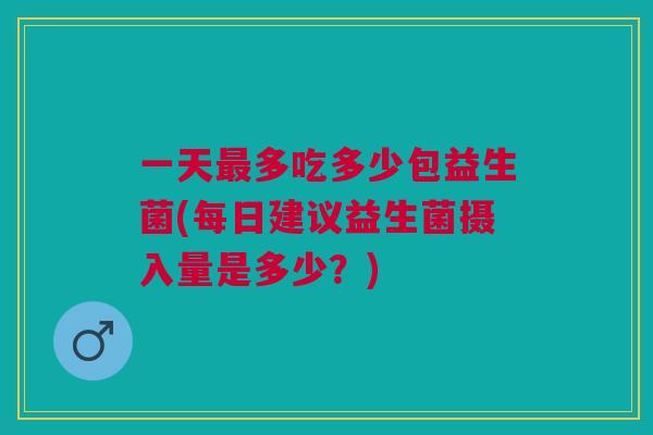 一天最多吃多少包益生菌(每日建议益生菌摄入量是多少?)