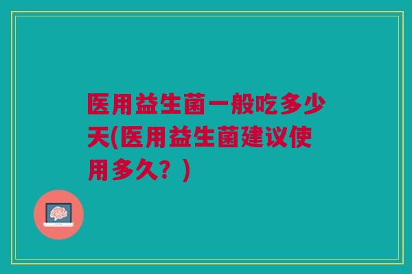 医用益生菌一般吃多少天(医用益生菌建议使用多久?)