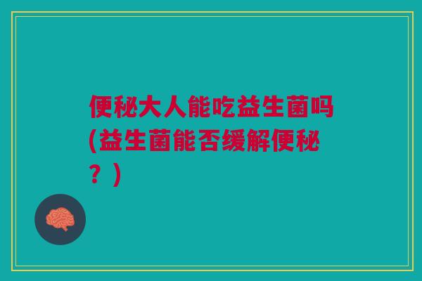 便秘大人能吃益生菌吗(益生菌能否缓解便秘?)