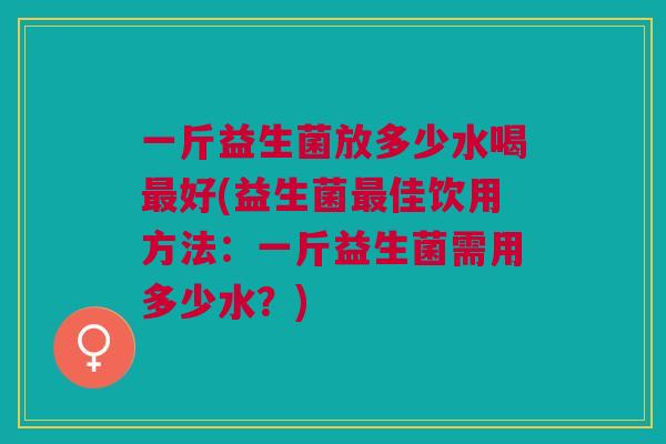 一斤益生菌放多少水喝最好(益生菌最佳饮用方法:一斤益生菌需用多少水?)