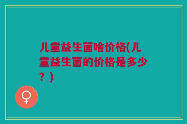 儿童益生菌啥价格(儿童益生菌的价格是多少?)