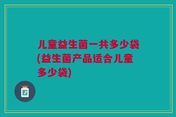 儿童益生菌一共多少袋(益生菌产品适合儿童多少袋) 儿童益生菌一共多少袋(益生菌产品适合儿童多少袋)