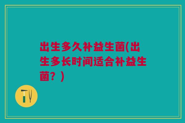 出生多久补益生菌(出生多长时间适合补益生菌?)
