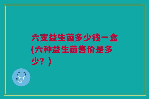 六支益生菌多少钱一盒(六种益生菌售价是多少？)
