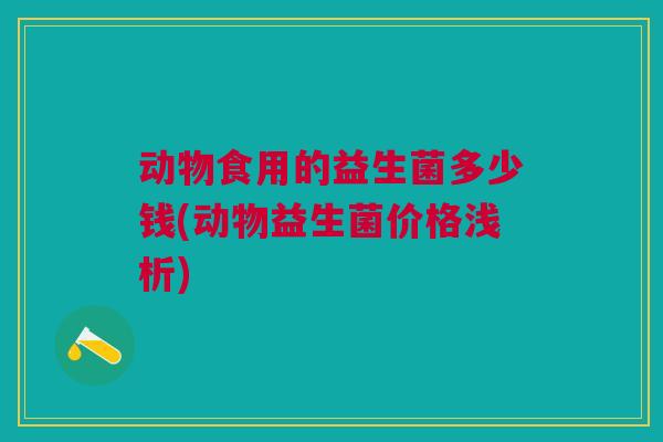 动物食用的益生菌多少钱(动物益生菌价格浅析)