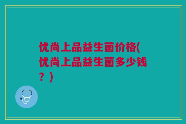 优尚上品益生菌价格(优尚上品益生菌多少钱?) 优尚上品益生菌价格(优尚上品益生菌多少钱?)